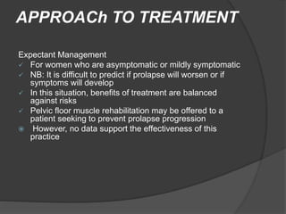APPROACh TO TREATMENT
Expectant Management
 For women who are asymptomatic or mildly symptomatic
 NB: It is difficult to predict if prolapse will worsen or if
symptoms will develop
 In this situation, benefits of treatment are balanced
against risks
 Pelvic floor muscle rehabilitation may be offered to a
patient seeking to prevent prolapse progression
 However, no data support the effectiveness of this
practice
 
