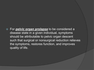  For pelvic organ prolapse to be considered a
disease state in a given individual, symptoms
should be attributable to pelvic organ descent
such that surgical or nonsurgical reduction relieves
the symptoms, restores function, and improves
quality of life.
 
