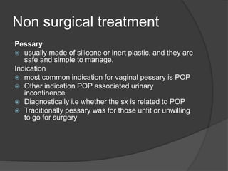 Non surgical treatment
Pessary
 usually made of silicone or inert plastic, and they are
safe and simple to manage.
Indication
 most common indication for vaginal pessary is POP
 Other indication POP associated urinary
incontinence
 Diagnostically i.e whether the sx is related to POP
 Traditionally pessary was for those unfit or unwilling
to go for surgery
 