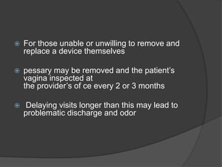  For those unable or unwilling to remove and
replace a device themselves
 pessary may be removed and the patient’s
vagina inspected at
the provider’s of ce every 2 or 3 months
 Delaying visits longer than this may lead to
problematic discharge and odor
 