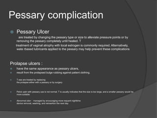 Pessary complication
 Pessary Ulcer
are treated by changing the pessary type or size to alleviate pressure points or by
removing the pessary completely until healed. T
treatment of vaginal atrophy with local estrogen is commonly required. Alternatively,
wate rbased lubricants applied to the pessary may help prevent these complications
Prolapse ulcers :
 have the same appearance as pessary ulcers,
 result from the prolapsed bulge rubbing against patient clothing.
 T ese are treated by replacing
the prolapse either with a pessary or by surgery
 Pelvic pain with pessary use is not normal. T is usually indicates that the size is too large, and a smaller pessary would be
more suitable.
 Abnormal odor : managed by encouraging more requent nighttime
device removal, washing, and reinsertion the next day
 