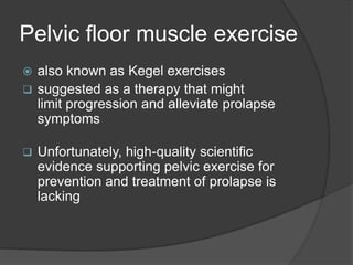 Pelvic floor muscle exercise
 also known as Kegel exercises
 suggested as a therapy that might
limit progression and alleviate prolapse
symptoms
 Unfortunately, high-quality scientific
evidence supporting pelvic exercise for
prevention and treatment of prolapse is
lacking
 