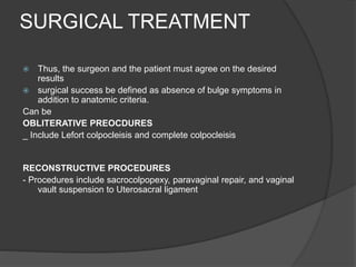 SURGICAL TREATMENT
 Thus, the surgeon and the patient must agree on the desired
results
 surgical success be defined as absence of bulge symptoms in
addition to anatomic criteria.
Can be
OBLITERATIVE PREOCDURES
_ Include Lefort colpocleisis and complete colpocleisis
RECONSTRUCTIVE PROCEDURES
- Procedures include sacrocolpopexy, paravaginal repair, and vaginal
vault suspension to Uterosacral ligament
 
