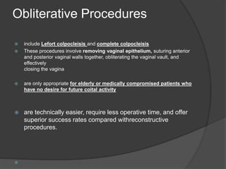 Obliterative Procedures
 include Lefort colpocleisis and complete colpocleisis
 These procedures involve removing vaginal epithelium, suturing anterior
and posterior vaginal walls together, obliterating the vaginal vault, and
effectively
closing the vagina
 are only appropriate for elderly or medically compromised patients who
have no desire for future coital activity
 are technically easier, require less operative time, and offer
superior success rates compared withreconstructive
procedures.

 