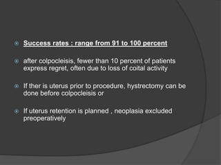  Success rates : range from 91 to 100 percent
 after colpocleisis, fewer than 10 percent of patients
express regret, often due to loss of coital activity
 If ther is uterus prior to procedure, hystrectomy can be
done before colpocleisis or
 If uterus retention is planned , neoplasia excluded
preoperatively
 