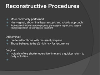 Reconstructive Procedures
 More commonly performed
 Has vaginal, abdominal,laparascopic and robotic approach
 Procedures include sacrocolpopexy, paravaginal repair, and vaginal
vault suspension to uterosacral ligament
Abdominal :
 preffered for those with recurrent prolpase
 Those believed to be @ high risk for recurrence
Vaginal
 typically offers shorter operative time and a quicker return to
daily activities

 
