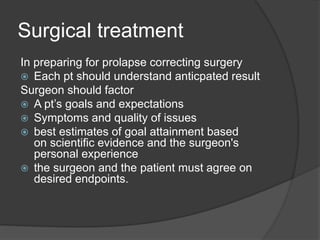 Surgical treatment
In preparing for prolapse correcting surgery
 Each pt should understand anticpated result
Surgeon should factor
 A pt’s goals and expectations
 Symptoms and quality of issues
 best estimates of goal attainment based
on scientific evidence and the surgeon's
personal experience
 the surgeon and the patient must agree on
desired endpoints.
 