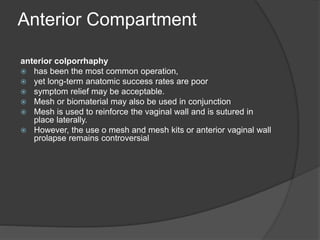 Anterior Compartment
anterior colporrhaphy
 has been the most common operation,
 yet long-term anatomic success rates are poor
 symptom relief may be acceptable.
 Mesh or biomaterial may also be used in conjunction
 Mesh is used to reinforce the vaginal wall and is sutured in
place laterally.
 However, the use o mesh and mesh kits or anterior vaginal wall
prolapse remains controversial
 