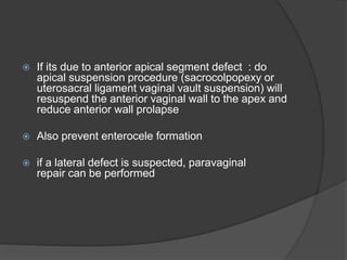  If its due to anterior apical segment defect : do
apical suspension procedure (sacrocolpopexy or
uterosacral ligament vaginal vault suspension) will
resuspend the anterior vaginal wall to the apex and
reduce anterior wall prolapse
 Also prevent enterocele formation
 if a lateral defect is suspected, paravaginal
repair can be performed
 