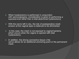  When hysterectomy is performed in conjunction
with sacrocolpopexy, consideration is given to performing a
supracervical rather than a total abdominal hysterectomy.
 With the cervix left in situ, the risk of postoperative mesh
erosion at the vaginal apex is believed to be diminished
 In this case, the mesh is not exposed to vaginal bacteria,
which occurs when the vagina is opened with total
hysterectomy
 In addition, the strong connective tissue o the
cervix allows for an additional anchoring point or the permanent
mesh.
 