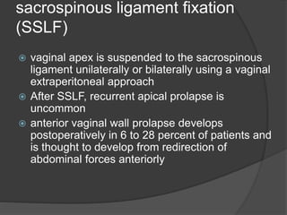 sacrospinous ligament fixation
(SSLF)
 vaginal apex is suspended to the sacrospinous
ligament unilaterally or bilaterally using a vaginal
extraperitoneal approach
 After SSLF, recurrent apical prolapse is
uncommon
 anterior vaginal wall prolapse develops
postoperatively in 6 to 28 percent of patients and
is thought to develop from redirection of
abdominal forces anteriorly
 