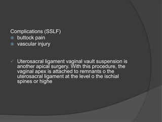 Complications (SSLF)
 buttock pain
 vascular injury
 Uterosacral ligament vaginal vault suspension is
another apical surgery. With this procedure, the
vaginal apex is attached to remnants o the
uterosacral ligament at the level o the ischial
spines or highe
 