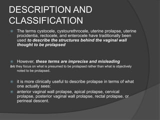 DESCRIPTION AND
CLASSIFICATION
 The terms cystocele, cystourethrocele, uterine prolapse, uterine
procidentia, rectocele, and enterocele have traditionally been
used to describe the structures behind the vaginal wall
thought to be prolapsed
 However, these terms are imprecise and misleading
b/c they focus on what is presumed to be prolapsed rather than what is objectively
noted to be prolapsed.
 it is more clinically useful to describe prolapse in terms of what
one actually sees:
 anterior vaginal wall prolapse, apical prolapse, cervical
prolapse, posterior vaginal wall prolapse, rectal prolapse, or
perineal descent.
 