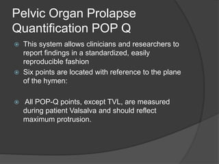 Pelvic Organ Prolapse
Quantification POP Q
 This system allows clinicians and researchers to
report findings in a standardized, easily
reproducible fashion
 Six points are located with reference to the plane
of the hymen:
 All POP-Q points, except TVL, are measured
during patient Valsalva and should reflect
maximum protrusion.
 