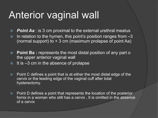 Anterior vaginal wall
 Point Aa : is 3 cm proximal to the external urethral meatus
 In relation to the hymen, this point’s position ranges from –3
(normal support) to + 3 cm (maximum prolapse of point Aa)
 Point Ba : represents the most distal position of any part o
the upper anterior vaginal wall
 It is –3 cm in the absence of prolapse
 Point C defines a point that is at either the most distal edge of the
cervix or the leading edge of the vaginal cuff after total
hysterectomy.
 Point D defines a point that represents the location of the posterior
fornix in a woman who still has a cervix , It is omitted in the absence
of a cervix
 