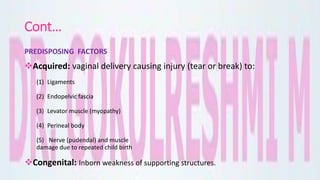Cont…
PREDISPOSING FACTORS
Acquired: vaginal delivery causing injury (tear or break) to:
(1) Ligaments
(2) Endopelvic fascia
(3) Levator muscle (myopathy)
(4) Perineal body
(5) Nerve (pudendal) and muscle
damage due to repeated child birth
Congenital: Inborn weakness of supporting structures.
 