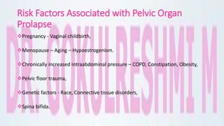 Risk Factors Associated with Pelvic Organ
Prolapse
Pregnancy - Vaginal childbirth,
Menopause – Aging – Hypoestrogenism.
Chronically increased intraabdominal pressure – COPD, Constipation, Obesity,
Pelvic floor trauma,
Genetic factors - Race, Connective tissue disorders,
Spina bifida.
 