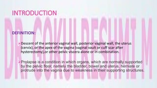 INTRODUCTION
DEFINITION:
Descent of the anterior vaginal wall, posterior vaginal wall, the uterus
(cervix), or the apex of the vagina (vaginal vault or cuff scar after
hysterectomy),or other pelvic viscera alone or in combination.
Prolapse is a condition in which organs, which are normally supported
by the pelvic floor, namely the bladder, bowel and uterus, herniate or
protrude into the vagina due to weakness in their supporting structures.
 