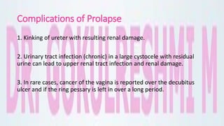 Complications of Prolapse
1. Kinking of ureter with resulting renal damage.
2. Urinary tract infection (chronic) in a large cystocele with residual
urine can lead to upper renal tract infection and renal damage.
3. In rare cases, cancer of the vagina is reported over the decubitus
ulcer and if the ring pessary is left in over a long period.
 