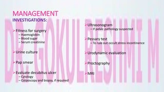 MANAGEMENT
INVESTIGATIONS:
Fitness for surgery
– Haemoglobin
– Blood sugar
– Serum creatinine
Urine culture
Pap smear
Evaluate decubitus ulcer
– Cytology
– Colposcopy and biopsy, if required
Ultrasonogram
– If pelvic pathology suspected
Pessary test
– To rule out occult stress incontinence
Urodynamic evaluation
Proctography
MRI
 