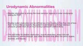 Urodynamic Abnormalities
Bladder obstruction is among the most common reasons to order urodynamic
testing for POP.
Bladder outlet obstruction can be defined as a low maximum free flow rate of less
than 12 mL/s that persists for the patient in combination with high detrusor
pressure greater than 20 cm H2O during a pressure-uroflow study.
This test looks for bladder obstruction, muscle weakness, stress induced
incontinence, urethra strength, and other disorders that affect the pelvic organs,
muscles, and tissues.
 