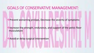 GOALS OF CONSERVATIVE MANAGEMENT:
Prevent worsening prolaps, Decrease the severity of symptoms
Increase the strength, endurance, and support of the pelvic floor
musculature
Avoid or delay surgical intervention
 