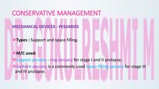 CONSERVATIVE MANAGEMENT
MECHANICAL DEVICES - PESSARIES
Types : Support and space filling.
M/C used:
support pessary - ring pessary for stage I and II prolapse,
Gelhorn pessary is a commonly used space-filling pessary for stage III
and IV prolapse.
 