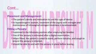 Cont…
Placement and Management:
The patient’s desire and motivation to use this type of device.
In hypoestrogenic women, treatment of the vagina with estrogen and
maintenance of intravaginal estrogen treatment is recommended.
Fitting a Pessary:
Examined in the lithotomy position after emptying her bladder.
Size of the pessary is estimated after a digital examination.
When fitted, the patient is asked to stand, perform Valsalva, and cough to
ensure the pessary is retained.
should be able to void with the pessary in place before leaving .
 