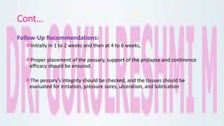 Cont…
Follow-Up Recommendations:
Initially in 1 to 2 weeks and then at 4 to 6 weeks,
Proper placement of the pessary, support of the prolapse and continence
efficacy should be ensured.
The pessary’s integrity should be checked, and the tissues should be
evaluated for irritation, pressure sores, ulceration, and lubrication
 