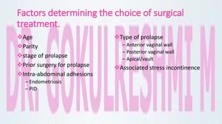Factors determining the choice of surgical
treatment.
Age
Parity
stage of prolapse
Prior surgery for prolapse
Intra-abdominal adhesions
– Endometriosis
– PID
Type of prolapse
– Anterior vaginal wall
– Posterior vaginal wall
– Apical/vault
Associated stress incontinence
 
