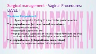 Surgical management - Vaginal Procedures:
LEVEL I
The Apical Compartment:
Apical support is the key to a successful prolapse repair.
Transvaginal repairs (extraperitoneal procedures)
Sacrospinous suspensions,
Iliococcygeal suspensions, and
High paravaginal suspensions of the apical vaginal fornices to the arcus
tendineus at the level of the ischial spine or to the endopelvic fascia,
Transvaginal repairs (intraperitoneal suspensions)
Uterosacral suspensions and Mc Call culdoplasties.
 