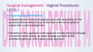 Surgical management - Vaginal Procedures:
LEVEL I
Sacrospinous Ligament Fixation:
Extraperitoneal via the rectovaginal space with penetration of the
pararectal (Denonvillier fascia) at the level of the ischial spine to
expose the muscle and ligament.
Variations in this approach to the ligament include entrances through
an anterior lateral access, an apical passage posterior to the
uterosacral ligament, and a laparoscopic approach.
 