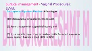 Surgical management - Vaginal Procedures:
LEVEL I
Sacrospinous Ligament Fixation - Advantages :
(1)Its transvaginal extraperitoneal approach;
(2) Resultant posterior vaginal deflection; and
(3) It is a durable repair if performed correctly. Reported success for
apical support has been good (89% to 97%)
 