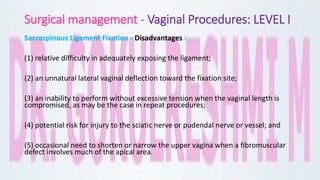 Surgical management - Vaginal Procedures: LEVEL I
Sacrospinous Ligament Fixation - Disadvantages :
(1) relative difficulty in adequately exposing the ligament;
(2) an unnatural lateral vaginal deflection toward the fixation site;
(3) an inability to perform without excessive tension when the vaginal length is
compromised, as may be the case in repeat procedures;
(4) potential risk for injury to the sciatic nerve or pudendal nerve or vessel; and
(5) occasional need to shorten or narrow the upper vagina when a fibromuscular
defect involves much of the apical area.
 