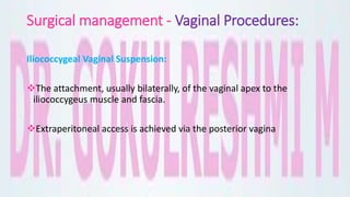 Surgical management - Vaginal Procedures:
Iliococcygeal Vaginal Suspension:
The attachment, usually bilaterally, of the vaginal apex to the
iliococcygeus muscle and fascia.
Extraperitoneal access is achieved via the posterior vagina
 