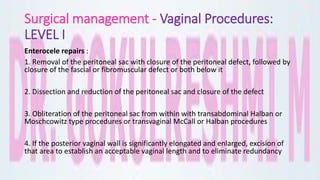 Surgical management - Vaginal Procedures:
LEVEL I
Enterocele repairs :
1. Removal of the peritoneal sac with closure of the peritoneal defect, followed by
closure of the fascial or fibromuscular defect or both below it
2. Dissection and reduction of the peritoneal sac and closure of the defect
3. Obliteration of the peritoneal sac from within with transabdominal Halban or
Moschcowitz type procedures or transvaginal McCall or Halban procedures
4. If the posterior vaginal wall is significantly elongated and enlarged, excision of
that area to establish an acceptable vaginal length and to eliminate redundancy
 
