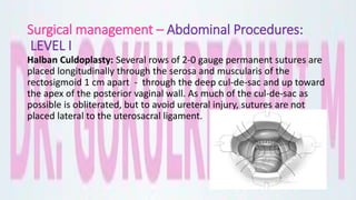 Surgical management – Abdominal Procedures:
LEVEL I
Halban Culdoplasty: Several rows of 2-0 gauge permanent sutures are
placed longitudinally through the serosa and muscularis of the
rectosigmoid 1 cm apart - through the deep cul-de-sac and up toward
the apex of the posterior vaginal wall. As much of the cul-de-sac as
possible is obliterated, but to avoid ureteral injury, sutures are not
placed lateral to the uterosacral ligament.
 