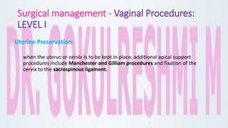 Surgical management - Vaginal Procedures:
LEVEL I
Uterine Preservation:
when the uterus or cervix is to be kept in place, additional apical support
procedures include Manchester and Gilliam procedures and fixation of the
cervix to the sacrospinous ligament.
 