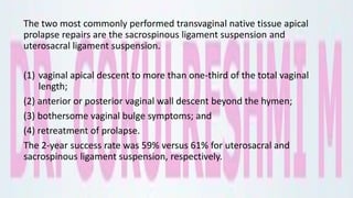 The two most commonly performed transvaginal native tissue apical
prolapse repairs are the sacrospinous ligament suspension and
uterosacral ligament suspension.
(1) vaginal apical descent to more than one-third of the total vaginal
length;
(2) anterior or posterior vaginal wall descent beyond the hymen;
(3) bothersome vaginal bulge symptoms; and
(4) retreatment of prolapse.
The 2-year success rate was 59% versus 61% for uterosacral and
sacrospinous ligament suspension, respectively.
 