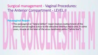 Surgical management - Vaginal Procedures:
The Anterior Compartment - LEVEL II
Paravaginal Repair:
The paravaginal or “lateral defect” repair involves reattachment of the
anterior lateral vaginal sulcus to the obturator internus fascia and, in some
cases, muscle at the level of the arcus tendineus pelvis (“white line”).
 