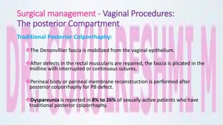 Surgical management - Vaginal Procedures:
The posterior Compartment
Traditional Posterior Colporrhaphy:
The Denonvillier fascia is mobilized from the vaginal epithelium.
After defects in the rectal muscularis are repaired, the fascia is plicated in the
midline with interrupted or continuous sutures.
Perineal body or perineal membrane reconstruction is performed after
posterior colporrhaphy for PB defect.
Dyspareunia is reported in 8% to 26% of sexually active patients who have
traditional posterior colporrhaphy.
 