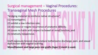Surgical management – Vaginal Procedures:
Transvaginal Mesh Procedures
“bridging material to reinforce native structures”
(1) nonantigenic;
(2) exhibit a low infection rate;
(3) decrease or negate recurrence of anatomic defects;
(4) cause no harm with respect to bowel or renal function; and
(5) relatively inexpensive.
Graft exposure/erosion may produce bothersome discharge, pain, and sexual
dysfunction with vaginal scarring.
Monofilament and large pore size grafts (type 1) mesh is used.
 