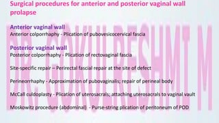 Surgical procedures for anterior and posterior vaginal wall
prolapse
Anterior vaginal wall
Anterior colporrhaphy - Plication of pubovesicocervical fascia
Posterior vaginal wall
Posterior colporrhaphy - Plication of rectovaginal fascia
Site-specific repair – Perirectal fascial repair at the site of defect
Perineorrhaphy - Approximation of pubovaginalis; repair of perineal body
McCall culdoplasty - Plication of uterosacrals; attaching uterosacrals to vaginal vault
Moskowitz procedure (abdominal) - Purse-string plication of peritoneum of POD
 