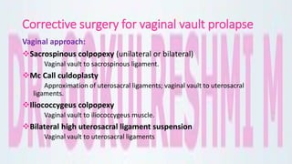 Corrective surgery for vaginal vault prolapse
Vaginal approach:
Sacrospinous colpopexy (unilateral or bilateral)
Vaginal vault to sacrospinous ligament.
Mc Call culdoplasty
Approximation of uterosacral ligaments; vaginal vault to uterosacral
ligaments.
Iliococcygeus colpopexy
Vaginal vault to iliococcygeus muscle.
Bilateral high uterosacral ligament suspension
Vaginal vault to uterosacral ligaments
 
