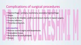 Complications of surgical procedures
Haemorrhage – primary, reactionary, secondary haemorrhage.
Sepsis
Trauma to the bladder, urethra and rectum mainly in repeat surgery.
Urinary infection.
Thrombo-embolism.
Late sequelae:
Narrow scarred vagina and dyspareunia.
Granulation tissue.
Recurrence of vault prolapse
Fistula
 