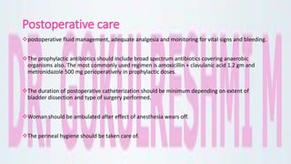 Postoperative care
postoperative fluid management, adequate analgesia and monitoring for vital signs and bleeding.
The prophylactic antibiotics should include broad spectrum antibiotics covering anaerobic
organisms also. The most commonly used regimen is amoxicillin + clavulanic acid 1.2 gm and
metronidazole 500 mg perioperatively in prophylactic doses.
The duration of postoperative catheterization should be minimum depending on extent of
bladder dissection and type of surgery performed.
Woman should be ambulated after effect of anesthesia wears off.
The perineal hygiene should be taken care of.
 