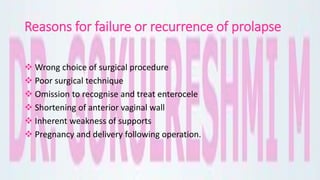 Reasons for failure or recurrence of prolapse
 Wrong choice of surgical procedure
 Poor surgical technique
 Omission to recognise and treat enterocele
 Shortening of anterior vaginal wall
 Inherent weakness of supports
 Pregnancy and delivery following operation.
 