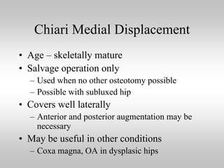 Chiari Medial Displacement
• Age – skeletally mature
• Salvage operation only
– Used when no other osteotomy possible
– Possible with subluxed hip

• Covers well laterally
– Anterior and posterior augmentation may be
necessary

• May be useful in other conditions
– Coxa magna, OA in dysplasic hips

 