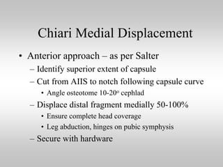 Chiari Medial Displacement
• Anterior approach – as per Salter
– Identify superior extent of capsule
– Cut from AIIS to notch following capsule curve
• Angle osteotome 10-20o cephlad

– Displace distal fragment medially 50-100%
• Ensure complete head coverage
• Leg abduction, hinges on pubic symphysis

– Secure with hardware

 