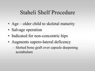 Staheli Shelf Procedure
•
•
•
•

Age – older child to skeletal maturity
Salvage operation
Indicated for non-concentric hips
Augments supero-lateral deficency
– Slotted bone graft over capsule deepening
acetabulum

 